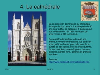 27/05/13 MP C2i 5
4. La cathédrale
Sa construction commença au printemps
1434 par le duc Jean V, il a fallu prés de 50
ans pour édifier sa façade et 4 siècles pour
son achèvement. En1834 le choeur de
style roman a été reconstruit.
De ses 63m de hauteur, elle rend son
intérieur immensément grand. De part son
style gothique flamboyant, elle joue de la
pureté de ses lignes, de ses arcs boutants,
de ses doubles croisés d'ogives, des ses
pinacles, gardes-forts, galeries et grandes
verrières.
Sources :
http://www.nantes44.com/cathedrale.htm
 