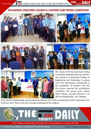 Hill £,JVQ3JV££3l3JVq. JV£XS QZJVaRXLSSGJV! TRIdlTY I
Vol II Ed CCC LXVIII
TRIVANDRUM ZONE INTER COLLEGE ICI CONCRETE CUBE TESTING COMPETITION
The winners of ICI Concrete Cube Testing
Competition attended the prize distribu­
tion ceremony at M ohandas C ollege of
Engineering and Technology. 6 groups
from Civil Departm ent participated in
the competition. 25 members from the
five groups received the participation
certificates. The second prize winners
Hemil Thomas, Praveen, Bharath S raj
(S8 Civil Engineering) and M idhula,
Athira (S6 Civil Engineering) got Excellence certificates with Trophy and Memento. S taff coordinators Asst.
Professors Alex Tharun and Jomy G eorge accompanied the students.
•Tlle™«,TTDflllYTrinity College of Engineering, Trinity Hills, Near Pravachambalam, Trivandrum 695 528
www.thetrinitycollege.in,facebook.com/thetrinitycollege © Trinity College of Engineering
 