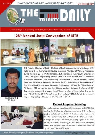 CJVQJJV&&StJJVQ. tTMZ JVC3UT QZJVCtRjCUTJeJV! Vol II Ed CC XCV
Trinity College of Engineering, Trinity Hills, Near Pravachambalam, Trivandrum 695 528
28thAnnual State Convention of ISTE
ISTE Faculty Chapter of Trinity College of Engineering won the prestigious ISTE
state award for the Chapter Having Maximum Number of Variety Programs
during the year 201 6-17. Mr. Lineesh A S, Secretary of ISTE Faculty Chapter of
Trinity College of Engineering received the ISTE state award and Mr.Bharat R
S, Seventh Semester Civil Engineering received the ISTE Best Student Award
from the Director of Technical Education, Dr. K P Indiradevi in the presence of
Prof. Pratasinh Kakaso Desai, National President of ISTE and Dr. VijayaKumar,
Chairman, ISTE kerala Section. Mrs. Linimol Anslam, Assistant Professor of EEE
Department presented a paper titled “Incorporation of Renewable Energy in
Micro-Grid” in the 28th Annual State Conventionof ISTE. held at Government
Mr Bharat R S------ Engineering College Thrissur on 9th December 2017.
S7 Civil
Project Proposal Meeting
Several meetings were held with the teams at UST Global
during the 3 day developers conference D3 for future
project collaborations. Trinity is the innovation partner for
UST Global’s Infinity Labs. W e host the UST Automation
Garage on campus. In 201 8, several projects in the area
of loT, Quantum Computing, Al and AR/VR will be under­
taken with the guidance of Dept of Science and Technol-
>gy by the Trinity-UST team.
www.thetrinitycollege.in,facebook.com/thetrinitycollege © Trinity College of Engineering
 