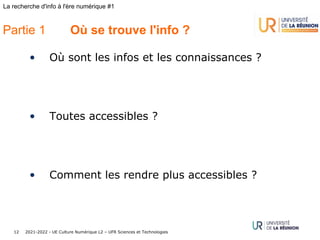 2021-2022 - UE Culture Numérique L2 – UFR Sciences et Technologies
12
La recherche d'info à l'ère numérique #1
Partie 1 Où se trouve l'info ?
• Où sont les infos et les connaissances ?
• Toutes accessibles ?
• Comment les rendre plus accessibles ?
 