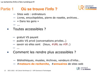 2021-2022 - UE Culture Numérique L2 – UFR Sciences et Technologies
13
La recherche d'info à l'ère numérique #1
— Sites web : ordinateurs
— Livres, encyclopédies, pierre de rosette, archives…
— « Dans les gens »
— ...
• Toutes accessibles ?
— gratuit VS payant
— public VS privé (conversations privées..)
— savoir où elles sont (lieux, #URL ou #IP..)
— ...
• Comment les rendre plus accessibles ?
— Bibliothèques, musées, Archives, vendeurs d'infos…
— #moteurs de recherche, #annuaires de sites web
Partie 1 Où se trouve l'info ?
 