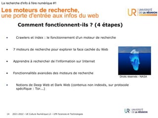 2021-2022 - UE Culture Numérique L2 – UFR Sciences et Technologies
14
La recherche d'info à l'ère numérique #1
Les moteurs de recherche,
une porte d'entrée aux infos du web
Comment fonctionnent-ils ? (4 étapes)
• Crawlers et index : le fonctionnement d'un moteur de recherche
• 7 moteurs de recherche pour explorer la face cachée du Web
• Apprendre à rechercher de l'information sur Internet
• Fonctionnalités avancées des moteurs de recherche
• Notions de Deep Web et Dark Web (contenus non indexés, sur protocole
spécifique : Tor...)
Droits réservés - NASA
 
