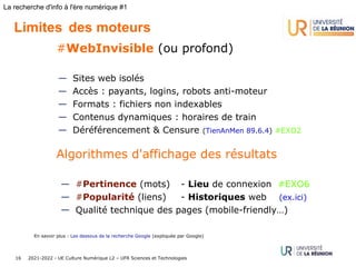 2021-2022 - UE Culture Numérique L2 – UFR Sciences et Technologies
16
La recherche d'info à l'ère numérique #1
Limites des moteurs
#WebInvisible (ou profond)
— Sites web isolés
— Accès : payants, logins, robots anti-moteur 
— Formats : fichiers non indexables
— Contenus dynamiques : horaires de train
— Déréférencement & Censure (TienAnMen 89.6.4) #EXO2
Algorithmes d'affichage des résultats
— #Pertinence (mots) - Lieu de connexion #EXO6
— #Popularité (liens) - Historiques web (ex.ici)
— Qualité technique des pages (mobile-friendly…)
En savoir plus : Les dessous de la recherche Google (expliquée par Google)
 