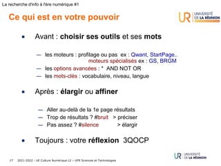 2021-2022 - UE Culture Numérique L2 – UFR Sciences et Technologies
17
La recherche d'info à l'ère numérique #1
Ce qui est en votre pouvoir
• Avant : choisir ses outils et ses mots
— les moteurs : profilage ou pas ex : Qwant, StartPage..
moteurs spécialisés ex : GS, BRGM
— les options avancées : *  AND NOT OR
— les mots-clés : vocabulaire, niveau, langue
• Après : élargir ou affiner
— Aller au-delà de la 1e page résultats
— Trop de résultats ? #bruit > préciser
— Pas assez ? #silence > élargir
• Toujours : votre réflexion 3QOCP
 