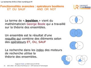 2021-2022 - UE Culture Numérique L2 – UFR Sciences et Technologies
21
La recherche d'info à l'ère numérique #1
Le terme de « booléen » vient du
mathématicien George Boole qui a travaillé
sur la théorie des ensembles.
Un ensemble est le résultat d'une
requête qui combine des éléments selon
des opérateurs ET, OU, SAUF
La recherche dans les index des moteurs
de recherche utilise la
théorie des ensembles.
Fonctionnalités avancées : opérateurs booléens
ET OU SAUF AND OR NOT
Images de Tredok, sur flickR, licence CC BY-SA
 