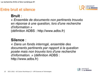 2021-2022 - UE Culture Numérique L2 – UFR Sciences et Technologies
25
La recherche d'info à l'ère numérique #1
Entre bruit et silence
Bruit :
« Ensemble de documents non pertinents trouvés
en réponse à une question, lors d'une recherche
d'information »
(définition ADBS : http://www.adbs.fr)
Silence :
« Dans un fonds interrogé, ensemble des
documents pertinents par rapport à la question
posée mais non trouvés lors d'une recherche
d'information. » (définition ADBS :
http://www.adbs.fr)
 