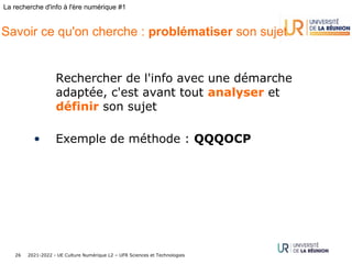 2021-2022 - UE Culture Numérique L2 – UFR Sciences et Technologies
26
La recherche d'info à l'ère numérique #1
Savoir ce qu'on cherche : problématiser son sujet
Rechercher de l'info avec une démarche
adaptée, c'est avant tout analyser et
définir son sujet
• Exemple de méthode : QQQOCP
 