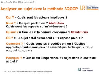 2021-2022 - UE Culture Numérique L2 – UFR Sciences et Technologies
27
La recherche d'info à l'ère numérique #1
Analyser un sujet avec la méthode 3QOCP
Qui ? = Quels sont les acteurs impliqués ?
Quoi ? = De quoi parle-t-on ? #définition
Quels sont les aspects qui m'intéressent ?
Quand ? = Quelle est la période concernée ? #évolutions
Où ? = Le sujet est-il circonscrit à un espace précis ?
Comment ? = Quels sont les procédés en jeu ? Quelles
approches faut-il considérer ? (scientifique, technique, éthique,
éco, politique, etc.)
Pourquoi ? = Quelle est l'importance du sujet dans le contexte
actuel ?
 