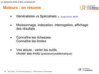 2021-2022 - UE Culture Numérique L2 – UFR Sciences et Technologies
29
La recherche d'info à l'ère numérique #1
Moteurs : on résume
• Généralistes vs Spécialisés ex : Google Scholar, BRGM
• Moissonnage, indexation, interrogation, affichage
des résultats
• Connaître les richesses
Connaître les limites
• Vos atouts : varier les outils,
choisir ses mots (précision/problématique)
 