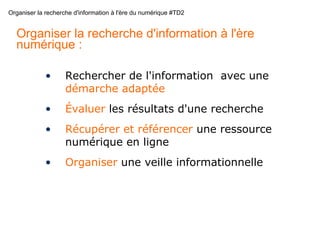 Organiser la recherche d'information à l'ère du numérique #TD2
Organiser la recherche d'information à l'ère
numérique :
• Rechercher de l'information avec une
démarche adaptée
• Évaluer les résultats d'une recherche
• Récupérer et référencer une ressource
numérique en ligne
• Organiser une veille informationnelle
 