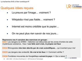 2021-2022 - UE Culture Numérique L2 – UFR Sciences et Technologies
33
La recherche d'info à l'ère numérique #1
Quelques idées reçues
• La preuve par l'image… vraiment ?
• Wikipédia n'est pas fiable… vraiment ?
• Internet est moins crédible que le papier…
• On ne peut plus rien savoir de nos jours...
Reprenons nos 4 canulars des exercices en groupe :
EXO1 Les dangers du DHMO : l'attention est détournée par les zones d'ombre de cette
mystérieuse substance.. l'eau ! Les faits sont vrais, le propos est faux
EXO4 Rhinogrades très bien décrits par de vrais scientifiques… qui inventent pour rire!
EXO5 Les dangers des ondes/tél. Du vrai et du faux => Comment vérifier ?
EXO6 Frontières mouvantes de GoogleMaps suivant le pays => Qui a raison ?
 