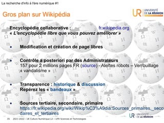 2021-2022 - UE Culture Numérique L2 – UFR Sciences et Technologies
35
La recherche d'info à l'ère numérique #1
Encyclopédie collaborative : fr.wikipedia.org
« L'encyclopédie libre que vous pouvez améliorer »
• Modification et création de page libres
• Contrôle a posteriori par des Administrateurs
157 pour 2 millions pages FR (source) - Alertes robots – Verrouillage
« vandalisme »
• Transparence : historique & discussion
Repérez les « bandeaux »
• Sources tertiaire, secondaire, primaire
https://fr.wikipedia.org/wiki/Wikip%C3%A9dia:Sources_primaires,_secon
daires_et_tertiaires
Gros plan sur Wikipédia
 