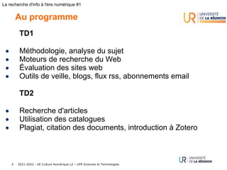 2021-2022 - UE Culture Numérique L2 – UFR Sciences et Technologies
4
La recherche d'info à l'ère numérique #1
Au programme
TD1
• Méthodologie, analyse du sujet
• Moteurs de recherche du Web
• Évaluation des sites web
• Outils de veille, blogs, flux rss, abonnements email
TD2
• Recherche d'articles
• Utilisation des catalogues
• Plagiat, citation des documents, introduction à Zotero
 