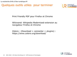 2021-2022 - UE Culture Numérique L2 – UFR Sciences et Technologies
43
La recherche d'info à l'ère numérique #1
Quelques outils utiles pour terminer
Print Friendly PDF pour Firefox et Chrome
Wikiwand: Wikipedia Modernized extension au
navigateur Firefox et Chrome
Zotero : (Download + connector + plugins) :
https://www.zotero.org/download/
 
