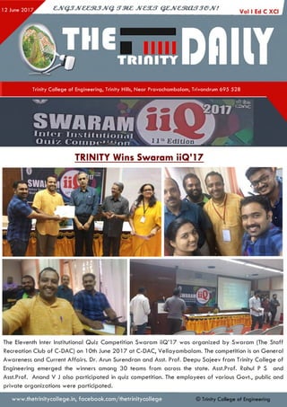 Trinity College of Engineering, Trinity Hills, Near Pravachambalam, Trivandrum 695 528
SMfARAMI n t e r I n s t i t u t i o n a l ’
Q u i z C o m D e , : , i o n 1l u Edition
TRINITY Wins Swaram iiQ’l 7
The Eleventh Inter Institutional Quiz Competition Swaram iiQ ’ l 7 was organized by Swaram (The S taff
Recreation Club of C-DAC) on 10th June 2 0 1 7 at C-DAC, V ellayam balam . The competition is on G eneral
Awareness and Current A ffairs. Dr. Arun Surendran and Asst. Prof. Deepu Sajeev from Trinity College of
Engineering em erged the winners among 30 teams from across the state. Asst.Prof. Rahul P S and
Asst.Prof. Anand V J also participated in quiz competition. The employees of various Govt., public and
private organizations were participated.
www.thetrinitycollege.in,facebook.com/thetrinitycollege © Trinity College of Engineering
 