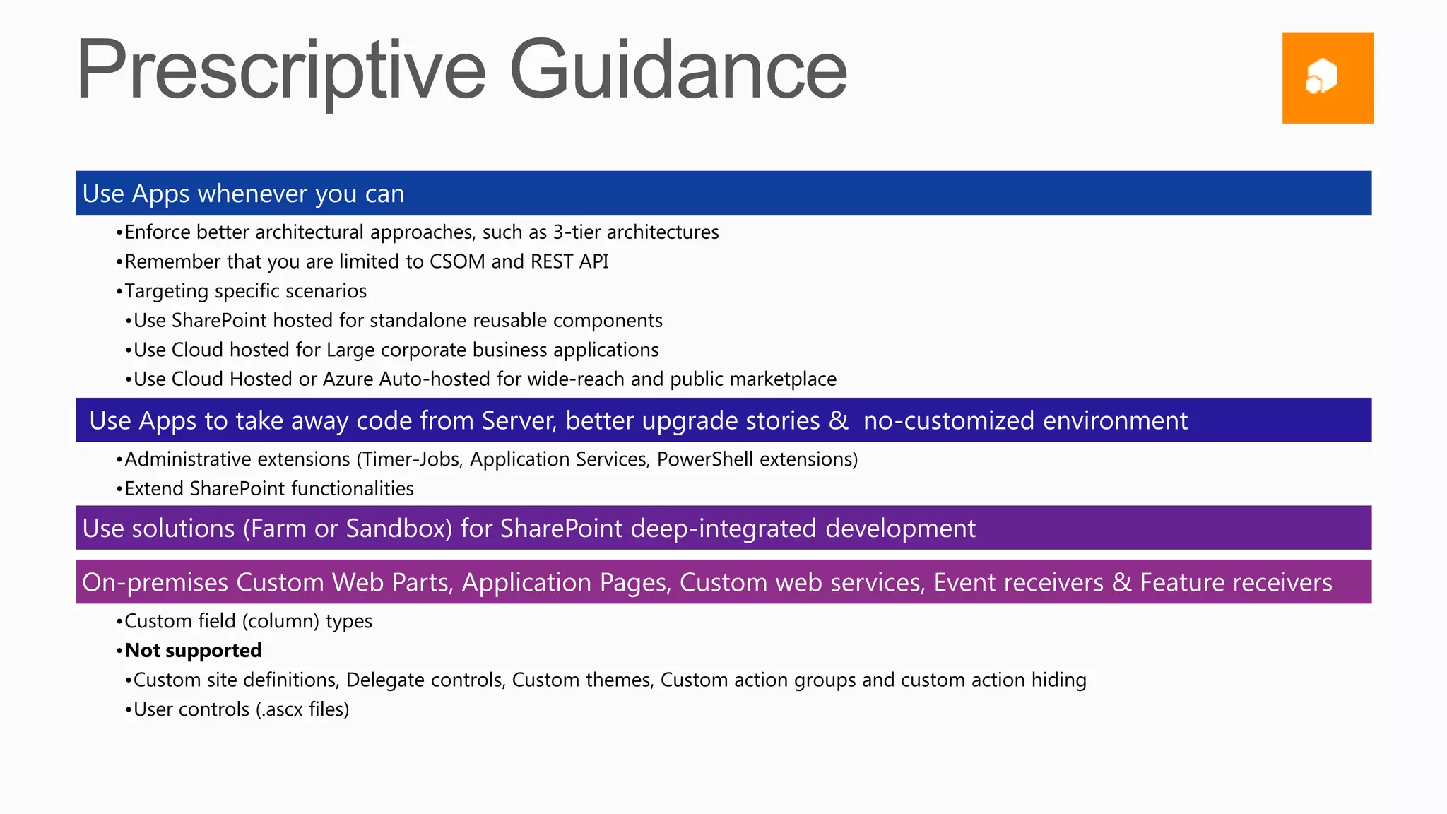 Use Apps whenever you can
  •Enforce better architectural approaches, such as 3-tier architectures
  •Remember that you are limited to CSOM and REST API
  •Targeting specific scenarios
   •Use SharePoint hosted for standalone reusable components
   •Use Cloud hosted for Large corporate business applications
   •Use Cloud Hosted or Azure Auto-hosted for wide-reach and public marketplace

Use Apps to take away code from Server, better upgrade stories & no-customized environment
  •Administrative extensions (Timer-Jobs, Application Services, PowerShell extensions)
  •Extend SharePoint functionalities

Use solutions (Farm or Sandbox) for SharePoint deep-integrated development

On-premises Custom Web Parts, Application Pages, Custom web services, Event receivers & Feature receivers
  •Custom field (column) types
  •Not supported
   •Custom site definitions, Delegate controls, Custom themes, Custom action groups and custom action hiding
   •User controls (.ascx files)
 