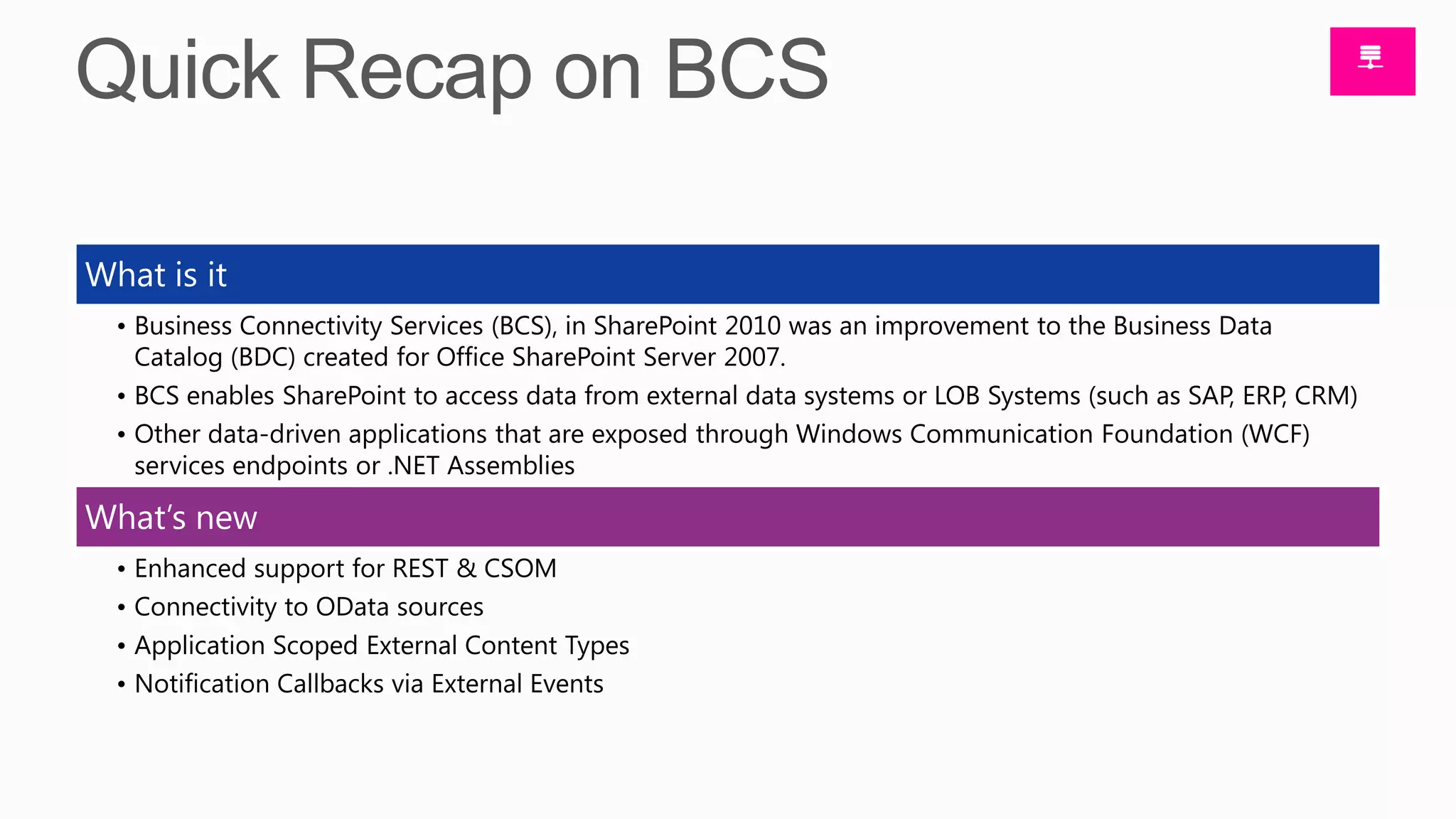 What is it
  • Business Connectivity Services (BCS), in SharePoint 2010 was an improvement to the Business Data
    Catalog (BDC) created for Office SharePoint Server 2007.
  • BCS enables SharePoint to access data from external data systems or LOB Systems (such as SAP, ERP, CRM)
  • Other data-driven applications that are exposed through Windows Communication Foundation (WCF)
    services endpoints or .NET Assemblies

What’s new
  • Enhanced support for REST & CSOM
  • Connectivity to OData sources
  • Application Scoped External Content Types
  • Notification Callbacks via External Events
 