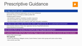 Use Apps whenever you can
  •Enforce better architectural approaches, such as 3-tier architectures
  •Remember that you are limited to CSOM and REST API
  •Targeting specific scenarios
   •Use SharePoint hosted for standalone reusable components
   •Use Cloud hosted for Large corporate business applications
   •Use Cloud Hosted or Azure Auto-hosted for wide-reach and public marketplace

Use Apps to take away code from Server, better upgrade stories & no-customized environment
  •Administrative extensions (Timer-Jobs, Application Services, PowerShell extensions)
  •Extend SharePoint functionalities

Use solutions (Farm or Sandbox) for SharePoint deep-integrated development

On-premises Custom Web Parts, Application Pages, Custom web services, Event receivers & Feature receivers
  •Custom field (column) types
  •Not supported
   •Custom site definitions, Delegate controls, Custom themes, Custom action groups and custom action hiding
   •User controls (.ascx files)
 
