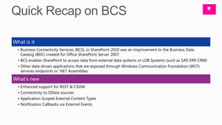 What is it
  • Business Connectivity Services (BCS), in SharePoint 2010 was an improvement to the Business Data
    Catalog (BDC) created for Office SharePoint Server 2007.
  • BCS enables SharePoint to access data from external data systems or LOB Systems (such as SAP, ERP, CRM)
  • Other data-driven applications that are exposed through Windows Communication Foundation (WCF)
    services endpoints or .NET Assemblies

What’s new
  • Enhanced support for REST & CSOM
  • Connectivity to OData sources
  • Application Scoped External Content Types
  • Notification Callbacks via External Events
 