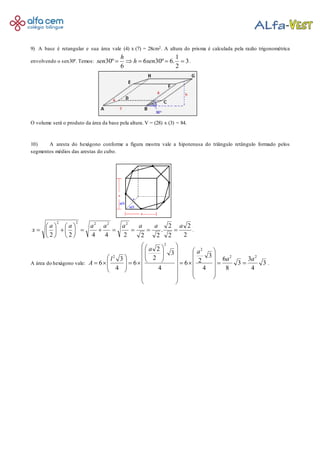 9) A base é retangular e sua área vale (4) x (7) = 28cm2. A altura do prisma é calculada pela razão trigonométrica
envolvendo o sen30º. Temos: 3
2
1
.6º306
6
º30  senh
h
sen .
O volume será o produto da área da base pela altura. V = (28) x (3) = 84.
10) A aresta do hexágono conforme a figura mostra vale a hipotenusa do triângulo retângulo formado pelos
segmentos médios das arestas do cubo.
2
2
2
2
.
2224422
22222
aaaaaaaa
x 











 .
A área do hexágono vale: 3
4
3
3
8
6
4
3
26
4
3
2
2
6
4
3
6
22
2
2
2
aa
aa
l
A 











































 .
 