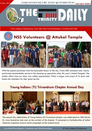 CJV&JJVCC31JJVQ. <TM£ JVC3UT Q£,JVCmjCUTJ€PJV! . . .
I
Trinity College of Engineering, Trinity Hills, Near Pravachambalam, Trivandrum 695 528
NSS Volunteers @ Attukal Temple
With the special permission from the honorable M ayor of the city, Trinity NSS volunteers and faculty
performed commendable service in the cleaning up operations after this year’s Attukal Pongala. The
tireless effort from our team was widely appreciated. Trinity is happy and proud of its team and
thanks the volunteers for their great service.
Young Indians (Yi) Trivandrum Chapter Annual Day
T h in n 'a n a n th a p u ra m C h a p te r
A n n u a l Day
The annual day celebrations of Young Indians (Yi) Trivandrum chapter was celebrated on 10th March.
Dr. Arun Surendran took over as the co-chair of the chapter. Yi connected to Confederation of Indian
Industries organizes several social campaigns at the national level.
www.thetrinitycollege.in,facebook.com/thetrinitycollege © Trinity College of Engineering
 