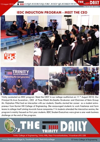 Hill £,JVQ3JV££3l3JVq. JV£XS QZJVaRXLSSGJV! T R II1IT Y
Vol II Ed CD XXX I
IEDC INDUCTION PROGRAM - MEET THE CEO
Trinity conducted an IEDC program ‘M eet the CEO’ in our college auditorium on 1 1 th August 201 8. Our
Principal Dr.Arun Surendran , CEO of Pace Hitech Ms.Geethu Sivakumar and Chairman of Beta G roup
Mr. Rajmohan Pillai had an interaction with our students. Geethu started her career as a student entre­
preneur from Barton Hill College of Engineering. She encouraged students to work freelance and form
teams in college itself aiming tow ards future companies. 1 14 students attended the interactive session, the
program is mainly focused on first year students. IEDC Student Executives were given a one week business
challenge at the end of the program .
Trinity College of Engineering, Trinity Hills, Near Pravachambalam, Trivandrum 695 528
www.thetrinitycollege.in,facebook.com/thetrinitycollege © Trinity College of Engineering
 