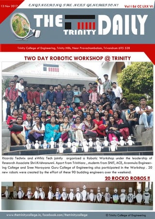 ejV G JJveeztJJvq. irze z jvcsu t q e jv e s to u jje jv ! Vol I Ed CC LXX
Trinity College of Engineering, Trinity Hills, Near Pravachambalam, Trivandrum 695 528
TWO DAY ROBOTIC WORKSHOP @ TRINITY
Ricardo Technix and eW hiz Tech jointly organized a Robotic Workshop under the leadership of
Research Associate Shri.Krishnanunni. Apart from Trinitianz , students from SNIT, ACE, Aranmula Engineer­
ing College and Sree Narayana Guru College of Engineering also participated in the Workshop . 20
new robots were created by the effort of these 90 budding engineers over the weekend.
20 ROCKO ROBOS!!
www.thetrinitycollege.in,facebook.com/thetrinitycollege © Trinity College of Engineering
 