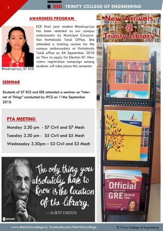 TRINITY COLLEGE OF ENGINEERING
Bhadrapriya, S7 ECE
HIM
AWARENESS PROGRAM
ECE final year student Bhadrapriya
has been selected as our campus
ambassador by Municipal Corpora­
tion Kattakada Taluk Office. She
attended a training session for the
campus ambassadors at Kattakada
Taluk office on 5th September 2018
on ‘How to apply for Election ID’. New
voters registration campaign among
students will take place this semester.
SEMINAR
Students of S7 ECE and EEE attended a seminar on “Inter­
net of Things” conducted by IPCS on 1Ithe September
2018.
PTA MEETING
Monday 3.30 pm - S7 Civil and S7 Mech
Tuesday 3.30 pm - S5 Civil and S5 Mech
Wednesday 3.30pm - S3 Civil and S3 Mech
ew Arrivals
The P e o p le lv/j<
ALBERT EINSTEIN
www.thetrinitycollege.in,facebook.com/thetrinitycollege © Trinity C ollege of Engineering
 