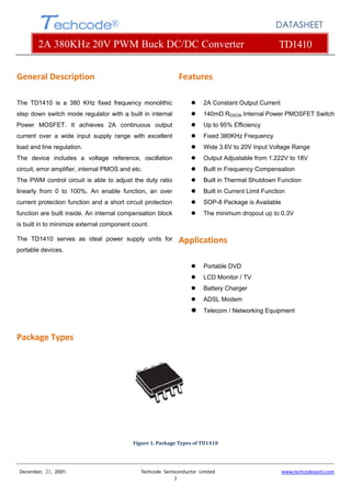  
 
 
 
December,  23,  2009.                                                        Techcode  Semiconductor  Limited                                                  www.techcodesemi.com 
1 
Techcode®
2A 380KHz 20V PWM Buck DC/DC Converter TD1410
DATASHEET
General Description 
The TD1410 is a 380 KHz fixed frequency monolithic
step down switch mode regulator with a built in internal
Power MOSFET. It achieves 2A continuous output
current over a wide input supply range with excellent
load and line regulation.
The device includes a voltage reference, oscillation
circuit, error amplifier, internal PMOS and etc.
The PWM control circuit is able to adjust the duty ratio
linearly from 0 to 100%. An enable function, an over
current protection function and a short circuit protection
function are built inside. An internal compensation block
is built in to minimize external component count.
The TD1410 serves as ideal power supply units for
portable devices.
 
Features   
2A Constant Output Current
140mΩ RDSON Internal Power PMOSFET Switch
Up to 95% Efficiency
Fixed 380KHz Frequency
Wide 3.6V to 20V Input Voltage Range
Output Adjustable from 1.222V to 18V
Built in Frequency Compensation
Built in Thermal Shutdown Function
Built in Current Limit Function
SOP-8 Package is Available
The minimum dropout up to 0.3V
Applications 
Portable DVD
LCD Monitor / TV
Battery Charger
ADSL Modem
Telecom / Networking Equipment 
Package Types 
 
 
 
 
 
 
 
 
Figure 1. Package Types of TD1410 
 
 