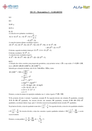 TD 15 - Matemática I – GABARITO
1) 8
2) 6
3) 405 g
4) 48 m
5) [E]
A soma dos nove primeiros resultados é
9
2 9
10
3 1
12 3 12 3 12 3 12 3
3 1
6 (3 3).

        

  
K
A soma dos quatros últimos resultados é igual a
9 9 9 9 9
10 10
(12 3 4) (12 3 8) (12 3 12) (12 3 16) 4 12 3 40
20 (3 2) 4 3 .
              
    
O décimo segundo resultado é dado por 9 9
12 3 3 4 12 (3 1).     
O décimo resultado é 9
12 3 4. 
A soma dos treze resultados é igual a
10 10 10 10
6 3 18 16 3 40 22 3 22 22 (3 1).          
6) [C]
A duração das séries constitui uma progressão geométrica, cujo primeiro termo é 25 e cuja razão é 1 0,28 1,28, 
isto é, 2 n 1
(25; 25 1,28; 25 (1,28) ; ; 25 (1,28) ).
  K
Sabendo que a duração da última série foi de 1min 40 s 100 s, temos
n 1
n 1
7n 7
2
2n 2
7n 9 2n 2
7n 9 2n 2
128
25 (1,28) 100 4
100
2
2
10
2 10
log2 log10
(7n 9) log2 (2n 2) log10
(7n 9) 0,3 2n 2
2,1 n 2 2,7 2
n 7.




 
 
 
    
 
 
 
 
     
    
    
 
Portanto, a soma do número de repetições realizadas nas n séries é igual a 7 20 140. 
7) Na primeira divisão é retirado 1 quadrado, restando 8. Na segunda divisão são retirados 8 quadrados, restando
2
9 8 8 64 8    quadrados. Na terceira divisão são retirados 64 quadrados, restando 3
9 64 64 512 8   
quadrados,e assimpor diante. Logo, após n divisões sucessivas do quadrado inicial, restarão n
8 quadrados.
Na primeira divisão, a área do quadrado removido é
2
1 1
.
3 9
 
 
 
Na segunda divisão, a área do oito quadrados retirados
é
2
1 8
8 .
9 81
 
  
 
Na terceira divisão, a área dos sessenta e quatro quadrados retirados é
2
1 64
64 ,
27 729
 
  
 
e assim
sucessivamente.
Portanto, a soma pedida é
1
1 8 64 9 1.
89 81 729 1
9
    

K
 