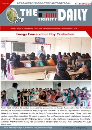 Trinity College of Engineering, Trinity Hills, Near Pravachambalam, Trivandrum 695 528
Energy Conservation Day Celebration
Trinity took initiative to conduct an awareness programme on Energy Conservation for the PallichaI
Panchayath Kudumbasree members. Resource person from EMC Dr. Johnson, Department of Psychology
University of Kerala delivered a talk on Energy Conservation and its importance. Trinity conducted
various competitions throughout this month as part of Energy Conservation month concluding with the cel­
ebration on 14th December 2017 (Energy Conservation Day). Special thanks to programme Coordinator
Asst.Prof. Ananthalekshmi (Civil), NSS Coordinators Rakesh R (Asst.Prof.EEE) , Nishi S Das (Asst.Prof.ECE)
and Vishak .
www.thetrinitycollege.in,facebook.com/thetrinitycollege © Trinity College of Engineering
 