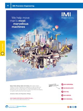 Specialist Technical Centres
Know-How
FluidPower
92 IMI Precision Engineering
Engineering
GREAT Solutions
We help move
man’s most
marvellous
machines
Just imagine what else we could do for you…
Visit: www.mostmarvellousmachines.com
Actuators. Valves. Air Preparation. Fittings.
Open. Push. Swing. Twist. Lift. Close. We’re ideas makers.
Creators of motion. Applying our imagination to help you keep your
machines moving, in everything from industrial automation to rail.
Working with you, we help render your vision real. All the time keeping
our eyes on swift service and smart support.
 