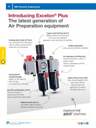 Specialist Technical Centres
Know-How
FluidPower
94
Engineering
GREAT Solutions
Introducing Excelon®
Plus
The latest generation of
Air Preparation equipment
New filter maintenance system
Element assembly is
removed with the bowl
Service much faster and cleaner
Flush mounted
integrated gauge
Largest in the industry
Easy to read
Less vulnerable to damage
Tamper proof options built in
Padlock features on both shut-
off valves and regulator
guarantees safe operation of machinesRotating Safety Shut-off Valve
Easy to operate full flow device
Easy to isolate system with no
reduction in performance
Modern appearance
Looks great on customer machines
No compromise on Robustness
Metal construction - where it
matters most
Quality synonymous with IMI
Norgren brand
Reduced weight and size
35% lighter and 20% smaller
Maximises machine real estate
Double safety lock on bowl
Bowl clip with audible click
plus safety detent
when pressurised
Impossible to remove
the bowl when in use
IMI Precision Engineering
 