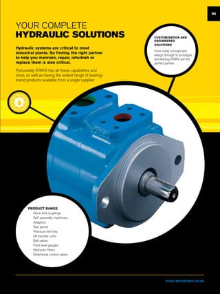 99
YOUR Complete
Hydraulic solutions
Hydraulic systems are critical to most
industrial plants. So finding the right partner
to help you maintain, repair, refurbish or
replace them is also critical.
Fortunately ERIKS has all these capabilities and
more, as well as having the widest range of leading-
brand products available from a single supplier.
CUSTOMISATION AND
ENGINEERED
SOLUTIONS
From initial concept and
design through to prototype
and testing ERIKS are the
perfect partner
PRODUCT RANGE
nn Hose and couplings
nn Self assembly machinery
nn Adaptors
nn Test points
nn Pressure test kits
nn Oil transfer units
nn Ball valves
nn Fluid level gauges
nn Hydraulic filters
nn Directional control valves
Visit us at eriks-techdirect.co.uk
 