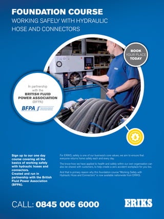 Specialist Technical Centres
Know-How
FluidPower
100
FOUNDATION COURSE
WORKING SAFELY WITH HYDRAULIC
HOSE AND CONNECTORS
Sign up to our one day
course covering all the
basics of working safely
with hydraulic hoses and
connectors.
Created and run in
partnership with the British
Fluid Power Association
(BFPA).
For ERIKS, safety is one of our business’s core values, we aim to ensure that
everyone returns home safely each and every day.
The know-how we have applied to health and safety within our own organisation can
also be shared with customers, to help create a zero accident workplace for you too.
And that is primary reason why this foundation course “Working Safely with
Hydraulic Hose and Connectors” is now available nationwide from ERIKS.
CALL: 0845 006 6000
In partnership
with the
BRITISH FLUID
POWER ASSOCIATION
(BFPA)
BOOK
YOUR PLACE
TODAY
 