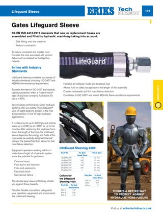Visit us at eriks-techdirect.co.uk
FluidPower
101Lifeguard Sleeve
Gates Lifeguard Sleeve
To reduce constraints, the installer must
Consider the risks associated with product
failure such as whiplash or fluid ejection
hazards.
In line with Industry
Standards
LifeGuard sleeving correlates to a variety of
industry standards, including ISO 3457 and
MSHA’s fire-resistance requirements.
Exceeds the intent of ISO 3457 that requires
operator protection within a 1 metre line-of-
sight of any hose conveying fluid above 50
bar at +49°C.
Beyond peak performance, Gates hydraulic
systems offer you safety. The LifeGuard™
Line-of-Sight Sleeving System is the first
true protection in line-of-sight hydraulic
applications.
It contains bursts up to 8,000 psi and pinhole
leaks up to 4,000 psi at 120°C for up to five
minutes. After redirecting the explosive force
down the length of the hose, the LifeGuard
sleeve disperses the energy and fluids at the
hose ends via carefully designed ‘channel’
clamps. The leaked fluid then allows for fast
hose failure detection.
Equipment operators working within a 1
metre line-of-sight of a hydraulic system
know the potential for problems.
n Personal injury
n Fluid burns and injection
n Fires and explosions
n Electrical shock
n Mechanical failure
The double-layer sleeve effectively shields
you against these hazards.
No other flexible connection safeguards
your operators, equipment and environment
like LifeGuard sleeving.
BS EN ISO 4413-2010 demands that new or replacement hoses are
assembled and fitted to hydraulic machinery taking into account:
Part No	 To Suit	 Pack Size
	 Hose Bore
14LG4KxCT37	 1/4	 37 mtrs
16LG4KxCT37	 3/8	 37 mtrs
20LG4KxCT37	 1/2	 37 mtrs
22LG4KxCT37	 5/8	 37 mtrs
26LG4KxCT37	 3/4	 37 mtrs
32LG4KxCT37	 1	 37 mtrs
Collars for
the Lifeguard
Sleeving 4000
Part No	 To Suit
	 Hose Bore
6SC-4	1/4
6PU-4	3/8
8SC-4	1/2
Part No	 To Suit
	 Hose Bore
10SC-4 	 5/8
12SC-4 	 3/4
16PU-4	1
LifeGuard Sleeving 4000
nn 	Handles all hydraulic fluids and biodiesel fuel
nn 	Allows fluid to safely escape down the length of the assembly
nn 	Creates noticeable spill for hose failure detection
nn 	Correlates to ISO 3457 and meets MSHA’s flame-resistance requirements
nn Safe fitting onto the machine
nn Reduce constraints
There’s A Better Way
To Protect Against
Hydraulic Hose Failure
 