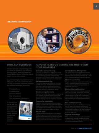 TOTAL FAN SOLUTIONS
Industrial fans play a key backstage role
in a variety of operations, from delivering
process gases to extracting dangerous
fumes. But their ‘behind the scenes’ nature
means they are often ignored.
So understanding the most common issues
they suffer – and how to overcome them –
can help you minimise unplanned downtime
and maximise equipment productivity.
n	 Premature failure
n	 Excessive noise
n	 Excessive vibration
n	 High temperatures
n	 Poor access, poor maintenance
To discover how
we can help you
improve reliability
and efficiency of
these crucial -
often overlooked
assets - request
a copy of our
latest Fan
Solutions
brochure.
BEARING TECHNOLOGY
10 POINT PLAN FOR GETTING THE MOST FROM
YOUR BEARINGS
Select the Correct Bearing
Choosing the right bearing at the design stage
is critical to the safe, consistent, efficient running
of your machine. Consider all the operating
parameters such as space, speed, load direction
as well as material, lubrication and shock-load.
Get What you Paid For
Counterfeit bearings are on the rise - and can
be difficult to spot - making it more important
than ever to deal with authorised sources in
the purchasing stage. The implications can be
extensive, resulting in catastrophic failure.
Store Bearings Correctly
Keep bearings in their original, unopened packaging
until mounting, to prevent corrosion and ingress
of contaminants. Beware of the shelf-life of pre-
greased bearings which can range from 3-5 years.
Prepare for Installation
Take care when removing existing bearings as
damage to components can significantly delay the
fitting and performance of the new ones. Check
you have the right equipment to hand and select
the correct fitting method, before you begin.
Fit and Align
16% of premature failures result from incorrect
fitting, damage from hammer blows can ruin the
bearings, before they even run. Adhere to correct
fitting practices and you can help extend the
bearing’s service life and reduce costs over time.
3
Correct Sealing Arrangement
The correct seal can reduce premature failures
by 14%. Even a tiny amount of contamination can
adversely affect the bearing operating life - which
is why adequate sealing arrangements are key.
Maintain Lubrication
Despite the availability of ‘sealed for life’ bearings,
36% of premature bearing failures occur as
a result of incorrect lubricant specification or
inadequate application.
Monitor Bearing Condition
Regular interval checks for bearings are ideal,
even if it’s just visual, temperature and noise
checks. Condition monitoring techniques such as
vibration analysis can be used to determine
bearing status, enabling companies to address
any issues early on and before any downtime
occurs.
Plan for Replacement
No matter how much you care for your bearings,
they will need to be replaced at some point,
condition monitoring can help you to plan for that
replacement. Ensuring you can plan for the right
people, components and tools to be available
when you need them.
Upgrade for Savings
When it comes to replacement, don’t just settle
for like-for-like; consider upgrades to sealing,
materials or different fittings - all of which can help
you improve performance further.
Visit us at www.eriks.co.uk
 