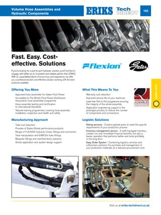 Visit us at eriks-techdirect.co.uk
FluidPower
105Volume Hose Assemblies and
Hydraulic Components
Offering You More
nn Approved hose assembler for Gates Fluid Power
nn Accredited to The British Fluid Power Distribution
Association hose assembler programme
nn Hose assembly testing and certification
to international standards
nn Tailored training programmes covering hose assembly
installation, inspection and health and safety
Manufacturing Approach
nn Total cost reduction
nn Provider of Gates Global performance products
nn Range of FLEXION hydraulic hoses, fittings and connectors
nn Tube manipulation and EMB Din tube fittings
nn Bespoke fittings and manifold block solutions
nn Onsite application and system design support
What This Means To You
nn Warranty cost reduction
nn Improved service life of your machines
nn Leak-free Port to Port programme ensuring
the integrity of the whole assembly
nn Application engineering support in the
prototype process, to reduce the number
of components and connections
Logistic Solutions
nn Kitting services - Custom-packed parts to meet the specific
requirements of your production process
nn Inventory management service - A well-managed inventory
creates not only immediate financial benefits, but also a
leaner operation that performs better and more profitably
in the long term
nn Easy Order System - Combining logistics services and
e-Business solutions for purchase and management of
your production materials, at a reduced procurement cost.
Fast. Easy. Cost-
effective. Solutions
If you’re looking for a port-to-port hydraulic solution, you’ll find few to
engage with better as an innovative and reliable partner than ERIKS.
With an unparalleled blend of know-how, and experience, we offer
you a professional and cost-effective solution working with the best
products available.
 