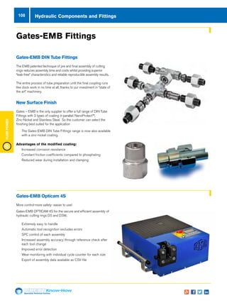 Specialist Technical Centres
Know-How
FluidPower
108
Gates-EMB Fittings
Gates-EMB DIN Tube Fittings
The EMB patented technique of pre and final assembly of cutting
rings reduces assembly time and costs whilst providing superior
“leak-free” characteristics and reliable reproducible assembly results.
The entire process of tube preparation until the final coupling runs
like clock work in no time at all, thanks to our investment in “state of
the art” machinery.
New Surface Finish
Gates – EMB is the only supplier to offer a full range of DIN Tube
Fittings with 3 types of coating in parallel: NanoProtect™,
Zinc-Nickel and Stainless Steal. So the customer can select the
finishing best suited for the application
nn The Gates-EMB DIN Tube Fittings range is now also available
with a zinc-nickel coating.
Advantages of the modified coating:  
nn Increased corrosion resistance
nn Constant friction coefficients compared to phosphating
nn Reduced wear during installation and clamping
Gates-EMB Opticam 4S
More control-more safety- easier to use!
Gates-EMB OPTICAM 4S for the secure and efficient assembly of
hydraulic cutting rings DS and DSW..
nn Extremely easy to handle
nn Automatic tool recognition excludes errors
nn SPC control of each assembly
nn Increased assembly accuracy through reference check after
each tool change
nn Improved error detection
nn Wear monitoring with individual cycle counter for each size
nn Export of assembly data available as CSV-file
Hydraulic Components and Fittings
 