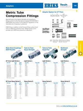 Visit us at eriks-techdirect.co.uk
FluidPower
109Adaptors
Metric Tube
Compression Fittings
Manufactured to the highest standards, all compression
fittings conform to the international standard EN ISO 8434-1
(DIN 2353), and conform to the latest EU regulations on the
restricted use of hazardous substances.
EMB fittings in addition to the Chrome 6 Free surface finish
have an additional protection level- NANO Protect, which
provides up to 400 hours protection to Red Rust.
Male Stud Couplings
BSP Parallel
60° Cone Light Series L
Part No	 Tube	 BSP
	 OD	Male
GE6LR-60	 6mm 	 1/8”
GE8LR-60	 8mm 	 1/4”
GE10LR-60	 10mm 	 1/4”
GE12LR-60	 12mm 	 3/8”
GE15LR-60	 15mm 	 1/2”
GE18LR-60	 18mm 	 1/2”
GE22LR-60	 22mm 	 3/4”
GE28LR-60	 28mm 	 1”
GE35LR-60	 35mm 	 1.1/4”
GE42LR-60	 42mm 	 1.1/2”
other sizes on request
60° Cone Heavy Series S
Part No	 Tube	 BSP
	 OD	Male
GE6SR-60	 6mm	 1/4”
GE8SR-60	 8mm	 1/4”
GE10SR-60	 10mm 	 3/8”
GE12SR-60	 12mm 	 3/8”
GE14SR-60	 14mm	 1/2”
GE16SR-60	 16mm 	 1/2”
GE20SR-60	 20mm 	 3/4”
GE20SR1-60	 20mm 	 1”
GE25SR-60	 25mm 	 1”
GE30SR1-60	 30mm 	 1”
GE38SR-60	 38mm 	 1.1/2”
Tube to Tube
Equal Straight
Light Series L
Part No 	 Tube OD
G6PL	6mm
G8PL	8mm
G10PL	10mm
G12PL	12mm
G15PL	15mm
G18PL	18mm
G22PL	22mm
G28PL	28mm
G35PL	35mm
G42PL	42mm
Heavy Series S
Part No 	 Tube OD
G6PS	6mm
G8PS	8mm
G10PS	10mm
G12PS	12mm
G14PS	14mm
G16PS	16mm
G20PS	20mm
G25PS	25mm
G30PS	30mm
G38PS	38mm
Tube to Tube
Equal Tee
Light Series L
Part No	 Tube OD
T6PL	6mm
T8PL	8mm
T10PL	10mm
T12PL	12mm
T15PL	15mm
T18PL	18mm
T22PL	22mm
T28PL	28mm
T35PL	35mm
T42PL	42mm
Heavy Series S
Part No 	 Tube OD
T6PS	6mm
T8PS	8mm
T10PS	10mm
T12PS	12mm
T14PS	14mm
T16PS	16mm
T20PS	20mm
T25PS	25mm
T30PS	30mm
T38PS	38mm
Bulkhead
Straight
Light Series L
Part No	 Tube OD
SV6PL	6mm
SV8PL	8mm
SV10PL	10mm
SV12PL	12mm
SV15PL	15mm
SV18PL	18mm
SV22PL	22mm
SV28PL	28mm
SV35PL	35mm
SV42PL	42mm
Heavy Series S
Part No 	 Tube OD
SV6PS	6mm
SV8PS	8mm
SV10PS	10mm
SV12PS	12mm
SV14PS	14mm
SV16PS	16mm
SV20PS	20mm
SV25PS	25mm
SV30PS	30mm
SV38PS	38mm
Weld Nipple Assembly
DIN Fitting Body
Tube End Forming EMB FS System
Standard DIN nut
D
Single edged
Cutting Ring
DSW
Double Edge Cutting
Ring with Soft
Seal
DS
Double Edge
Cutting Ring
EMB – L Series Fittings Working Pressure up to 500 bar
EMB – S series Fittings Working pressures up to 800 bar
Size Range 6mm O.D – 42mm O.D
Adaptor System for 37° Flare
 