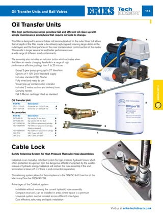Visit us at eriks-techdirect.co.uk
FluidPower
113Oil Transfer Units and Ball Valves
Oil Transfer Units
This high performance series provides fast and efficient oil clean-up with
simple maintenance procedures that require no tools to change.
This filter is designed to ensure it does not become blocked on the outer fibres but allows
the full depth of the filter media to be utilised, capturing and retaining larger debris in the
outer layers and the finer particles in the inner contamination control section of the media.
This results in longer service life and better performance over
a wide range of different sized contaminants.
The assembly also includes an indicator button which activates when
the filter-can needs changing. Available in a range of high
performance efficiency ratings from 1 to 25 micron.
nn Group 2 gear pump giving up to 27 litres/min
nn Options of 110V, 240V standard supply
nn Includes standard DOL Starter
nn Fully wired and ready to use
nn Visual ‘pop-up’ contamination indicator
nn Includes 2 metre suction and delivery hose
nn Carrying handle
nn Pall 6 Micron cartridge fitted as standard
Oil Transfer Unit
Part No	 Description
OTU1-110V-25	 Oil transfer unit 110V, 25 litre	 A
OTU1-220V-25	 Oil transfer unit 220V, 25 litre	 A
Accessories
Part No	 Description
DIPTUBE-25	 Dip tube for 25 litre drum	 B
DIPTUBE-205	 Dip tube for 205 litre drum	 C
HC7400SKP4H	 Pall 3 Micron replacement cartridge	 D
HC7400SKN4H	 Pall 6 Micron replacement cartridge,
	 (fitted as standard)	 D
HC7400SKS4H	 Pall 12 Micron replacement cartridge	 D
QRC-P12	 QRC Probe, 3/4 BSP	 E
QRC-C12	 QRC Carrier, 3/4 BSP	 F
B
C
A
D
E
F
Cable Lock
Safety Retaining System for High Pressure Hydraulic Hose Assemblies
Cablelock is an innovative retention system for high-pressure hydraulic hoses, which
offers protection to a person from the dangerous effects of whip lash by the sudden
release of hydraulic energy. Cablelock will restrain the hose assembly if the end
termination is blown off or if there is end connection separation.
This retaining system allows for the compliance to the DIN ISO 4413 section of the
Machinery Directive 2006/42/EG
Advantages of the Cablelock system:
nn Installable without removing the current hydraulic hose assembly
nn Compact structure , can be installed in areas where space is a premium
nn Universal system, can be installed across different hose types
nn Cost effective, safe, easy and quick installation
 
