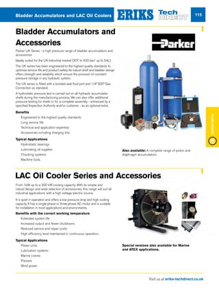 Visit us at eriks-techdirect.co.uk
FluidPower
115Bladder Accumulators and LAC Oil Coolers
Bladder Accumulators and
Accessories
Parker UK Series - a high pressure range of bladder accumulators and
accessories
Ideally suited for the UK Industrial market (207 to 420 bar/ up to 54L).
The UK series has been engineered to the highest quality standards to
optimize service life and product safety. Its robust shell and bladder design
offers strength and reliability which ensure the provision of constant
pressure storage in any hydraulic system.
The UK series is fitted with a bonded seal fluid port and 1/4” BSP Gas
Connection as standard.
A hydrostatic pressure test is carried out on all hydraulic accumulator
shells during the manufacturing process. We can also offer additional
pressure testing for shells or for a complete assembly - witnessed by a
specified Inspection Authority and/or customer - as an optional extra.
Benefits
nn Engineered to the highest quality standards
nn Long service life
nn Technical and application expertise
nn Accessories including charging kits.
Typical Applications
nn Hydrostatic bearings
nn Lubricating oil supplies
nn Chucking systems
nn Machine tools.
Also available: A complete range of piston and
diaphragm accumulators.
From 1kW up to a 300 kW cooling capacity. With its simple and
robust design and wide selection of accessories, this range will suit all
industrial applications with a high voltage electric source.
It is quiet in operation and offers a low pressure drop and high cooling
capacity. It has a single-phase or three-phase AC-motor and is suitable
for installation in most applications and environments.
Benefits with the correct working temperature
nn Extended system life
nn Increased output and fewer shutdowns
nn Reduced service and repair costs
nn High efficiency level maintained in continuous operation.
Typical Applications
nn Power units
nn Lubrication systems
nn Marine cranes
nn Presses
nn Wind power
LAC Oil Cooler Series and Accessories
Special versions also available for Marine
and ATEX applications.
 