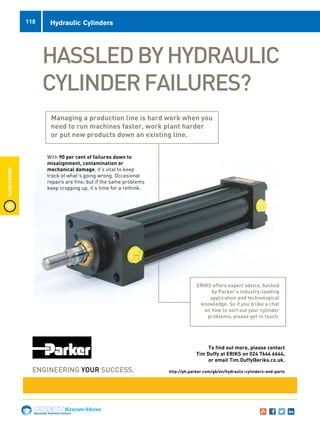 Specialist Technical Centres
Know-How
FluidPower
118 Hydraulic Cylinders
HASSLEDBYHYDRAULIC
CYLINDERFAILURES?
B261115-Parker Racor Advert-A5.indd 1 02/12/2015 12:46
To find out more, please contact
Tim Duffy at ERIKS on 024 7644 6644,
or email Tim.Duffy@eriks.co.uk.
http://ph.parker.com/gb/en/hydraulic-cylinders-and-parts
Managing a production line is hard work when you
need to run machines faster, work plant harder
or put new products down an existing line.
With 90 per cent of failures down to
misalignment, contamination or
mechanical damage, it’s vital to keep
track of what’s going wrong. Occasional
repairs are fine; but if the same problems
keep cropping up, it’s time for a rethink.
ERIKS offers expert advice, backed
by Parker’s industry-leading
application and technological
knowledge. So if you’d like a chat
on how to sort out your cylinder
problems, please get in touch.
C
M
Y
CM
MY
CY
CMY
K
Parker advert 2.pdf 2 26/01/2016 10:44
 