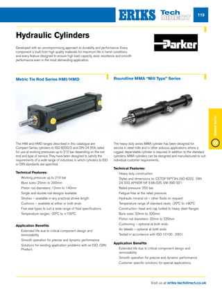 Visit us at eriks-techdirect.co.uk
FluidPower
119
Hydraulic Cylinders
Developed with an uncompromising approach to durability and performance. Every
component is built from high quality materials for maximum life in harsh conditions
and every feature designed to ensure high load capacity, wear resistance and smooth
performance even in the most demanding application.
Metric Tie Rod Series HMI/HMD Roundline MMA “Mill Type” Series
The HMI and HMD ranges described in this catalogue are
Compact Series cylinders to ISO 6020/2 and DIN 24 554, rated
for use at working pressures up to 210 bar depending on the rod
end and type of service. They have been designed to satisfy the
requirements of a wide range of industries in which cylinders to ISO
or DIN standards are specified.
Technical Features:
nn Working pressure up to 210 bar
nn Bore sizes: 25mm to 200mm
nn Piston rod diameters: 12mm to 140mm
nn Single and double rod designs available
nn Strokes – available in any practical stroke length
nn Cushions – available at either or both ends
nn Five seal types to suit a wide range of fluid specifications
nn Temperature ranges: -20°C to +150°C.
Application Benefits
nn Extended life due to critical component design and
serviceability
nn Smooth operation for precise and dynamic performance
nn Solutions for existing application problems with an ISO /DIN
Product.
The heavy duty series MMA cylinder has been designed for
service in steel mills and in other arduous applications where a
rugged, dependable cylinder is required. In addition to the standard
cylinders, MMA cylinders can be designed and manufactured to suit
individual customer requirements.
Technical Features:
nn Heavy duty construction
nn Styles and dimensions to: CETOP RP73H, ISO 6022, DIN
24 333, AFNOR NF E48-025, VW 39D 921
nn Rated pressure: 250 bar
nn Fatigue-free at the rated pressure
nn Hydraulic mineral oil – other fluids on request
nn Temperature range of standard seals: -20°C to +80°C
nn Construction: head and cap bolted to heavy steel flanges
nn Bore sizes: 50mm to 320mm
nn Piston rod diameters: 32mm to 220mm
nn Cushioning – optional at both ends
nn Air bleeds – optional at both ends
nn Tested in accordance with ISO 10100 : 2001.
Application Benefits
nn Extended life due to critical component design and
serviceability
nn Smooth operation for precise and dynamic performance
nn Customer specific solutions for special applications.
 