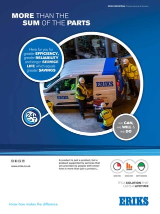 Visit us at eriks-techdirect.co.uk
FluidPower
121
IT’S A SOLUTION THAT
LASTS A LIFETIME
ERIKS INDUSTRIAL Products, Services  Solutions
MORE THAN THE
	SUM OF THE PARTS
A product is just a product, but a
product supported by services that
are provided by people with know-
how is more than just a product...
we CAN,
we WILL 
we DO
SAVING TIME SAVING COSTS SAFETY CONSCIOUS
www.eriks.co.uk
Here for you for
greater EFFICIENCY,
greater RELIABILITY
and longer SERVICE
LIFE which equals
greater SAVINGS
 
