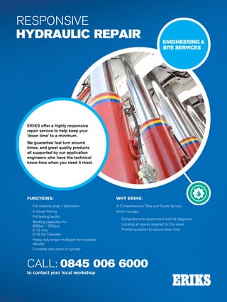 Specialist Technical Centres
Know-How
FluidPower
122
RESPONSIVE
HYDRAULIC REPAIR
ERIKS offer a highly responsive
repair service to help keep your
’down time’ to a minimum.
We guarantee fast turn around
times, and great quality products
all supported by our application
engineers who have the technical
know-how when you need it most.
ENGINEERING 
SITE SERVICES
FUNCTIONS:
nn Full machine shop / fabrication
nn In house honing
nn Full testing facility
nn Working capacities for:
600bar – 200rpm
0-15 mtrs
0-18 mtr Diameter
nn Heavy duty torque multiplyer for excavator
rebuilds
nn Complete strip down of cylinder
WHY ERIKS:
A ‘Comprehensive’ Strip and Quote Service
which includes:
nn Comprehensive assessment and full diagnosis
nn Locating all spares required for the repair
nn Prompt quotation to reduce down time
CALL: 0845 006 6000
to contact your local workshop
 