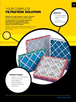 YOUR Complete
FILTRATION solution
ERIKS has brought together a range of filtration
brands not available from any other supplier.
All market leaders in their specific fields, these
manufacturers are now partnered with the
UK’s number one distributor of pneumatic,
hydraulic and filtration products.
At ERIKS we believe that having field based, competent technical
sales engineers separates us from those who simply supply
product in a box
SERVICES
nn On-site fluid sampling
nn Independent filtration
audits
nn Lab services
nn Plant commissioning
PRODUCT RANGE
nn Hydraulic / Air / Process Filtration
nn Dust and fume control
nn Purifier equipment
nn Monitoring equipment
nn Housings and assemblies
nn Transfer units
123
Visit us at eriks-techdirect.co.uk
 