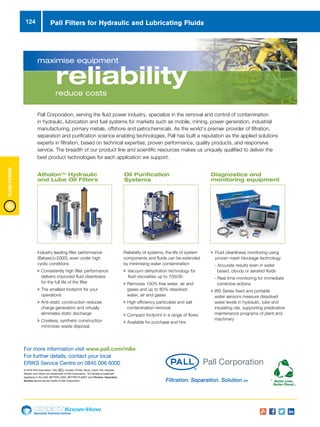 Specialist Technical Centres
Know-How
FluidPower
124
Industry leading filter performance
(Betax(c)≥2000), even under high
cyclic conditions
u Consistently high filter performance
delivers improved fluid cleanliness
for the full life of the filter
u The smallest footprint for your
operations
u Anti-static construction reduces
charge generation and virtually
eliminates static discharge
u Coreless, synthetic construction
minimizes waste disposal
maximise equipment
reliabilityreduce costs
Pall Corporation, serving the fluid power industry, specialize in the removal and control of contamination
in hydraulic, lubrication and fuel systems for markets such as mobile, mining, power generation, industrial
manufacturing, primary metals, offshore and petrochemicals. As the world’s premier provider of filtration,
separation and purification science enabling technologies, Pall has built a reputation as the applied solutions
experts in filtration, based on technical expertise, proven performance, quality products, and responsive
service. The breadth of our product line and scientific resources makes us uniquely qualified to deliver the
best product technologies for each application we support.
AthalonTM
Hydraulic
and Lube Oil Filters
Oil Purification
Systems
Reliability of systems, the life of system
components and fluids can be extended
by minimising water contamination
u Vacuum dehydration technology for
fluid viscosities up to 700cSt.
u Removes 100% free water, air and
gases and up to 80% dissolved
water, air and gases
u High efficiency particulate and salt
contamination removal
u Compact footprint in a range of flows
u Available for purchase and hire
Diagnostics and
monitoring equipment
u Fluid cleanliness monitoring using
proven mesh blockage technology
- Accurate results even in water
based, cloudy or aerated fluids
- Real time monitoring for immediate
corrective actions
u WS Series fixed and portable
water sensors measure dissolved
water levels in hydraulic, lube and
insulating oils, supporting predicative
maintenance programs of plant and
machinery
© 2016 Pall Corporation. Pall, Coralon, Profile, Nexis, Claris, FSI, Ultipleat,
Athalon and Ultipor are trademarks of Pall Corporation. ® indicates a trademark
registered in the USA. BETTER LIVES. BETTER PLANET and Filtration. Separation.
Solution.SM are service marks of Pall Corporation.
For more information visit www.pall.com/me
For further details, contact your local
ERIKS Service Centre on 0845 006 6000
Filtration. Separation. Solution.SM
Industry leading filter performance
(Betax(c)≥2000), even under high
cyclic conditions
u Consistently high filter performance
delivers improved fluid cleanliness
for the full life of the filter
u The smallest footprint for your
operations
u Anti-static construction reduces
charge generation and virtually
eliminates static discharge
u Coreless, synthetic construction
minimizes waste disposal
maximise equipment
reliabilityreduce costs
Pall Corporation, serving the fluid power industry, specialize in the removal and control of contamination
in hydraulic, lubrication and fuel systems for markets such as mobile, mining, power generation, industrial
manufacturing, primary metals, offshore and petrochemicals. As the world’s premier provider of filtration,
separation and purification science enabling technologies, Pall has built a reputation as the applied solutions
experts in filtration, based on technical expertise, proven performance, quality products, and responsive
service. The breadth of our product line and scientific resources makes us uniquely qualified to deliver the
best product technologies for each application we support.
AthalonTM Hydraulic
and Lube Oil Filters
Oil Purification
Systems
Reliability of systems, the life of system
components and fluids can be extended
by minimising water contamination
u Vacuum dehydration technology for
fluid viscosities up to 700cSt.
u Removes 100% free water, air and
gases and up to 80% dissolved
water, air and gases
u High efficiency particulate and salt
contamination removal
u Compact footprint in a range of flows
u Available for purchase and hire
Diagnostics and
monitoring equipment
u Fluid cleanliness monitoring using
proven mesh blockage technology
- Accurate results even in water
based, cloudy or aerated fluids
- Real time monitoring for immediate
corrective actions
u WS Series fixed and portable
water sensors measure dissolved
water levels in hydraulic, lube and
insulating oils, supporting predicative
maintenance programs of plant and
machinery
© 2016 Pall Corporation. Pall, Coralon, Profile, Nexis, Claris, FSI, Ultipleat,
Athalon and Ultipor are trademarks of Pall Corporation. ® indicates a trademark
registered in the USA. BETTER LIVES. BETTER PLANET and Filtration. Separation.
Solution.SM are service marks of Pall Corporation.
For more information visit www.pall.com/me
For further details, contact your local
ERIKS Service Centre on 0845 006 6000
Filtration. Separation. Solution.SM
Pall Filters for Hydraulic and Lubricating Fluids
 