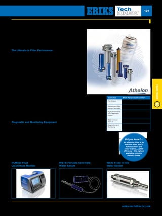 Visit us at eriks-techdirect.co.uk
FluidPower
125
Pall AthalonTM
Filters Offer:
nn Betax(c)
≥2000 removal efficiency - unequalled in industry today
nn Stress Resistant media Technology (SRT)
nn Improved fluid cleanliness
nn Consistent performance throughout filter service life
nn Low, clean differential pressure
nn Long service life
nn Environmentally friendly coreless filter pack
Filters for Hydraulic
and Lubricating Fluids
For asset protection without compromise, Pall offers the most
innovative filtration technology available to achieve the optimum
fluid cleanliness levels to make your operations more reliable.
The Ultimate in Filter Performance
Pall’s Athalon™ hydraulic and lube oil filters combine
Betax(c)
≥2000 rated, stress-resistant filter technology and a
full range of housings to provide the greatest overall filter
performance and value available in industry today
Application Which Pall product to ask for?
Pre-filtration Pall FSI filter bags or Meltblown filter
cartridges (Profile®
, Nexis™ and Claris™)
Replacement filter
element upgrades
Coralon™ and Red1000 filter
elements
High performance
fluid cleanliness
control
Coralon (for existing Ultipor filters)
AthalonTM
filter elements and housings
for new installations
Water removal
from oil
HNP portable oil purifiers
Diagnostics and
Monitoring
Pall cleanliness monitors (PCM),
WS series water sensors and Pall
Cleanliness Cabinets (PCC)
Upgrade your existing Pall Ultipor™ filters with Coralon™ filter elements to provide improved
fluid cleanliness, enhanced fluid cleanliness consistency, and lower clean pressure drop
while providing equivalent service life of its Ultipor predecessor.
Coralon filter elements are the same form, fit, and function as Ultipor elements. Replace
alternative filter elements retrofitted into original Pall filter housings to return your hydraulic
and lubrication systems back up to 15x cleaner and more consistent fluid cleanliness.
Diagnostic and Monitoring Equipment
Fluid Condition Monitoring
For accurate, reliable measurement of fluid cleanliness, the PCM500 is the only fluid
cleanliness monitor you’ll need. Using proven mesh blockage technology the fully
portable PCM500 provides accurate 3-part ISO 4406 cleanliness class code results in
under 6 minutes, even in water based, cloudy or aerated fluids.
Our WS Series fixed (WS12) and portable (WS19) water sensors measure dissolved
water levels in hydraulic, lube and insulating oils, supporting predictive maintenance
programs of plant and machinery
For more information visit www.pall.com/me
Did you know?....
An effective filter is an
efficient filter. Pall’s
Athalon filters are
rated to Betax(c)
≥2000
efficiency - the highest
available rating in
industry today.
PCM500 Fluid
Cleanliness Monitor
WS19: Portable hand-held
Water Sensor
WS12 Fixed In-line
Water Sensor
 