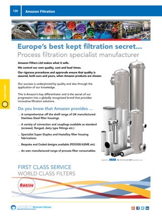 Specialist Technical Centres
Know-How
FluidPower
126 Amazon Filtration
... A comprehensive off the shelf range of UK manufactured
Stainless Steel filter housings
... A variety of connection and couplings available as standard
(screwed, flanged, dairy type fittings etc.)
... Specialist Super Duplex and Hastelloy filter housing
fabrications
... Bespoke and Coded designs available (PD5500/ASME etc)
... An own manufactured range of process filter consumables
FIRST CLASS SERVICE
WORLD CLASS FILTERS
Amazon Filters Ltd makes what it sells.
We control our own quality, cost and lead times.
Our rigorous procedures and approvals ensure that quality is
assured, both ours and yours, when Amazon products are chosen.
Our success is underpinned by quality and also through the
application of our knowledge.
This is Amazon’s key differentiator and is the secret of our
progression into a globally recognised brand that provides
innovative filtration solutions.
Europe’s best kept filtration secret...
Process filtration specialist manufacturer
TEL: +44 (0) 1276 670600
FAX: +44 (0) 1276 670101
EMAIL: sales@amazonfilters.co.uk
WEB: www.amazonfilters.com
Supplied by TEL: 0845 006 6000 VISIT: www.eriks.co.uk
Do you know that Amazon provides ...
 